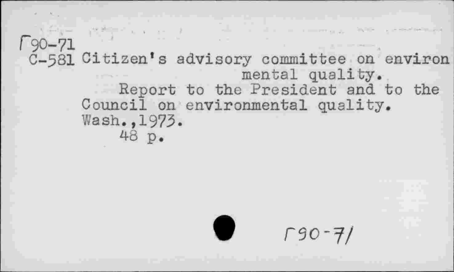 ﻿r 90-71
C-581 Citizen’s advisory committee on environ mental quality.
Report to the President and to the Council on environmental quality.
Wash.,1973.
48 p.
reo-i/